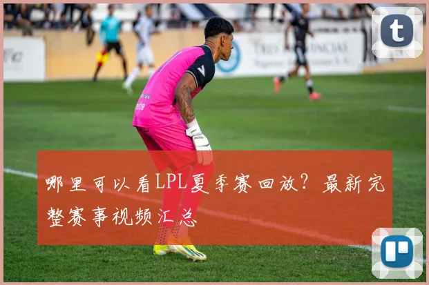 哪里可以看LPL夏季赛回放?最新完整赛事视频汇总