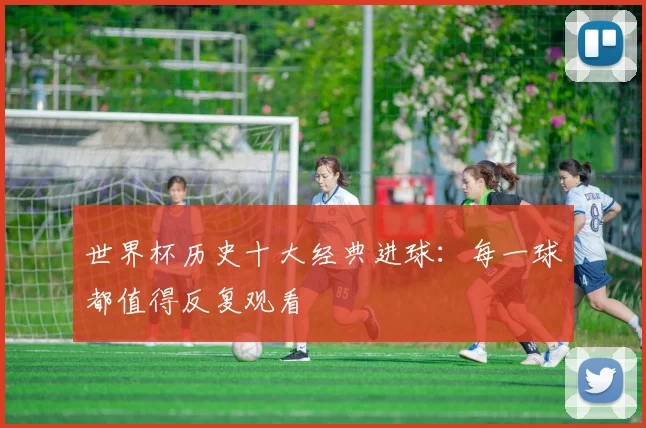 世界杯历史十大经典进球:每一球都值得反复观看