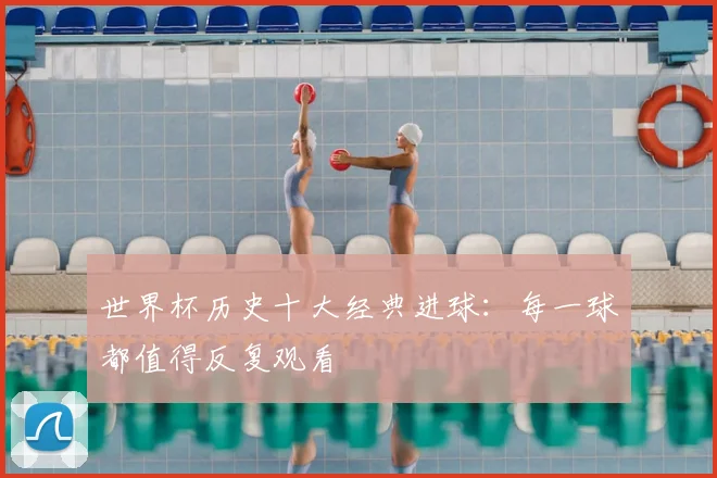 世界杯历史十大经典进球:每一球都值得反复观看